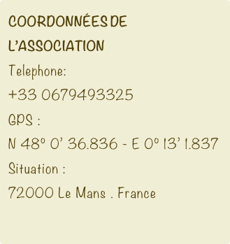 Coordonnées de l’association
Telephone:
+33 0679493325
GPS :
N 48° 0’ 36.836 - E 0° 13’ 1.837
Situation :
72000 Le Mans . France
