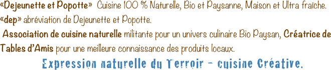 «Dejeunette et Popotte»  Cuisine 100 % Naturelle, Bio et Paysanne, Maison et Ultra fraîche.
«dep» abréviation de Dejeunette et Popotte.
 Association de cuisine naturelle militante pour un univers culinaire Bio Paysan, Créatrice de Tables d’Amis pour une meilleure connaissance des produits locaux.
Expression naturelle du Terroir - cuisine Créative.